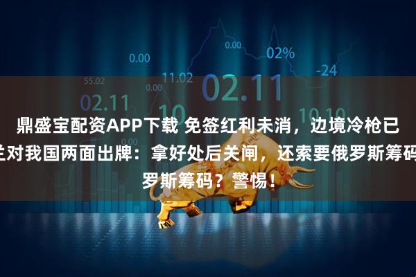 鼎盛宝配资APP下载 免签红利未消，边境冷枪已响！波兰对我国两面出牌：拿好处后关闸，还索要俄罗斯筹码？警惕！