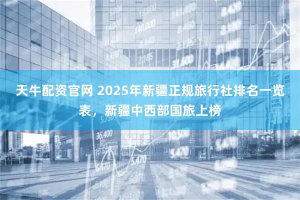 天牛配资官网 2025年新疆正规旅行社排名一览表，新疆中西部国旅上榜