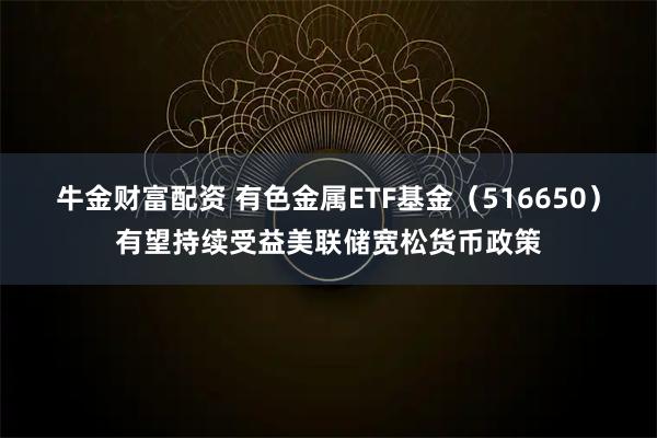 牛金财富配资 有色金属ETF基金（516650）有望持续受益美联储宽松货币政策