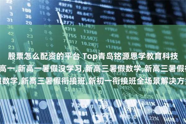 股票怎么配资的平台 Top青岛铭源思学教育科技有限公司：暑假预习新高一,新高一暑假没学习,新高三暑假数学,新高三暑假衔接班,新初一衔接班全场景解决方案先驱者