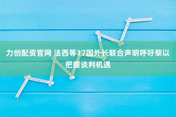 力创配资官网 法西等17国外长联合声明呼吁黎以把握谈判机遇