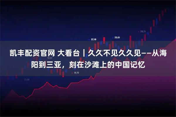 凯丰配资官网 大看台｜久久不见久久见——从海阳到三亚，刻在沙滩上的中国记忆