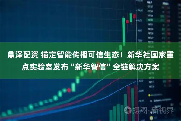 鼎泽配资 锚定智能传播可信生态！新华社国家重点实验室发布“新华智信”全链解决方案