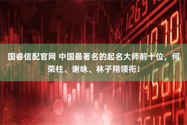 国睿信配官网 中国最著名的起名大师前十位，何荣柱、谢咏、林子翔领衔！